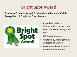 Bright Spot Award
Promotes Productivity and Provides Immediate and Visible
Recognition of Employee Contributions.
• Should be tied to a
distinct action rather than
award for consistent good
work.
• $25 award amount.
• Awarded by Management,
Directors or Owners.
• Recommendations sent to
immediate supervisor.
 