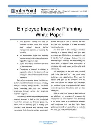 Employee Incentive Planning
           White Paper
    •   Few business owners will take an              If there was ever a case of “win-win” for both
        extended vacation much less throttle          employer and employee, it is key employee
        back        without    leaving      behind    incentive planning.
        management capable of running the                 The first task in key employee incentive
        business.                                     planning is to identify exactly who your key
    •   No sophisticated buyer will seriously         employees are. Most of your employees do not
        consider acquiring a company that lacks       fit into the “key” category.       Instead, they are
        a good management team.                       attracted to your company and motivated by the
    •   Many, if not most, businesses are sold        usual items: a pleasant work environment, a
        to key employees.                             stimulating job, good wages and benefits, and
    •   Transferring a business to children is        job security.
        especially risky in the absence of key            Key employees, on the other hand, act and
        employees who will remain with the new        think more like you do. They want more
        ownership.                                    challenges and opportunities. They want to
    Each of the scenarios above highlights an         prosper and grow as the company does. In
owner’s need for motivated employees who stay         short, they behave like owners. You may have
with your company after you leave it. This White      key positions in your organizational chart. Make
Paper   describes      how    you   can    motivate   certain the persons filling those slots are key
employees      through   various    key   employee    employees.
incentive programs.                                       Keep in mind that people in key positions
    The beauty of a well-designed key employee        are not always key employees. If employees do
incentive program is that as your employees           not respond well to the incentive plans described
meet their physical and financial goals, you          in this White Paper, it is questionable whether
attain your Exit Planning goal of making your         such employees truly are key. With these
company more valuable and, perhaps, more              guidelines in mind, let’s look at how to motivate
marketable. And, of course, you are able to exit!     this small, yet vitally important, group.



                                                                                  ©2008 Business Enterprise Institute, Inc.
                                                                                                                rev 04/08
 