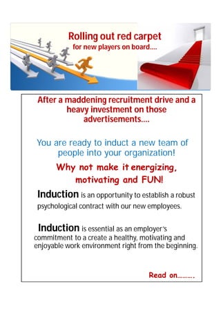 Rolling out red carpet
            for new players on board….




 After a maddening recruitment drive and a
         heavy investment on those
             advertisements….

You are ready to induct a new team of
     people into your organization!
      Why not make it energizing,
         motivating and FUN!
 Induction is an opportunity to establish a robust
 psychological contract with our new employees.


 Induction is essential as an employer’s
commitment to a create a healthy, motivating and
enjoyable work environment right from the beginning.


                                    Read on……….
 