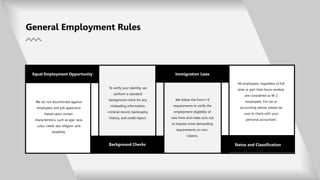 All employees, regardless of full
time or part time hours worked,
are considered as W-2
employees. For tax or
accounting advise, please be
sure to check with your
personal accountant.
We do not discriminate against
employees and job applicants
based upon certain
characteristics, such as age, race,
color, creed, sex, religion, and
disability.
Background Checks
General Employment Rules
Immigration Laws
To verify your identity, we
perform a standard
background check for any
misleading information,
criminal record, bankruptcy
history, and credit report.
Status and Classification
We follow the Form I-9
requirements to verify the
employment eligibility of
new hires and make sure not
to impose more demanding
requirements on non-
citizens.
Equal Employment Opportunity
 