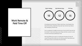10
Public Holidays
12
Work Remote Days
15
PTO Days
Work Remote &
Paid Time Off All employees have these days off: Martin Luther King, Jr. Day, Presidents Day,
Easter, Memorial Day, Independence Day, Labor Day, Columbus Day, Veterans
Day, Thanksgiving, Christmas Day.
Out of consideration for lengthy commute time in the city and for those who live
far, we allow 12 work remote days per year. Please note that a maximum number
of 2 work remote days are allowed per month.
Paid Time Off Days are accrued on a monthly basis throughout the year. All
unused PTO days will be rolled over to the following year(s). Please submit your
PTO request at least one week before the planned dates.
 