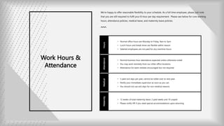 Work Hours &
Attendance
We’re happy to offer reasonable flexibility to your schedule. As a full time employee, please just note
that you are still required to fulfil your 8-hour per day requirement. Please see below for core working
hours, attendance policies, medical leave, and maternity leave policies.
Hours
• Normal office hours are Monday to Friday, 9am to 5pm
• Lunch hours and break times are flexible within reason
• Salaried employees are not paid for any overtime hours
Attendance
• Normal business hour attendance expected unless otherwise noted
• You may work remotely from our other office locations
• Attendance for team retreats encouraged but not required
Medical
• 5 paid sick days per year, cannot be rolled over to next year
• Notify your immediate supervisor as soon as you can
• You should not use sick days for non-medical reasons
Maternity
• 12 weeks of total maternity leave: 2 paid weeks and 10 unpaid
• Please notify HR if you need special accommodations upon returning
 