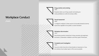 Drugs, alcohol, and smoking
Workplace Conduct
Possession and/or use of drugs, alcohol, and smoking are
strictly prohibited at or within the vicinity of office.
Sexual harassment
It is illegal for employers to allow anyone to be sexually harassed at work by
anyone else, regardless of sex, gender, or sexual orientation.
Workplace discrimination
Discriminatory practices include bias in hiring, promotion, job assignment,
termination, compensation, retaliation, and various types of harassment.
Complaints and investigation
If you are a victim of any form of discrimination or harassment, or if you
are a witness of such, please report to HR as soon as possible.
 