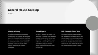 In order to provide better nourishment and
convenience for our employees, we keep snacks
around the office and in the kitchen area. Please
be aware that that if you have any food allergies
to check the food labels. If you’re experiencing
any allergic reaction that requires medical
attention, please notify the front desk
immediately.
Allergy Warning
Our office is open from 9am to 6pm. If you
need before or after hour access, please use
your key. If you do not have your key card,
please dial the security office to be buzzed
in. Since this is an open office space, we
advise that you keep your important
belongs locked or take them home at the
end of the day.
Shared Spaces
You can also connect to our Wifi network on
your cellular devices and tablets. Our only ask is
that you use your smart devices responsibly and
in a way that will not distract your colleagues.
Personal calls should be taken outside or in a
communal area. If you need to take calls at your
desk, please use headset instead of speaker.
Cell Phones & Other Tech
General House-Keeping
 