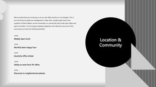 Location &
Community
We’re excited that you’re joining us at our new office location in Los Angeles. This is
our first branch outside our headquarter in New York. Located right next to the
coastline of Silicon Beach, we are immersed in a community that’s built upon ideas and
open innovation. To encourage employee happiness and make the most use of this
community, we have the following benefits:
Weekly team lunch
Monthly team happy hour
Quarterly office retreat
Ability to work from NY office
Discounts to neighborhood eateries
 