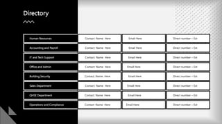 Directory
Human Resources Contact: Name Here Email Here Direct number – Ext
Accounting and Payroll Contact: Name Here Email Here Direct number – Ext
IT and Tech Support Contact: Name Here Email Here Direct number – Ext
Office and Admin Contact: Name Here Email Here Direct number – Ext
Building Security Contact: Name Here Email Here Direct number – Ext
Sales Department Contact: Name Here Email Here Direct number – Ext
QHSE Department Contact: Name Here Email Here Direct number – Ext
Operations and Compliance Contact: Name Here Email Here Direct number – Ext
 