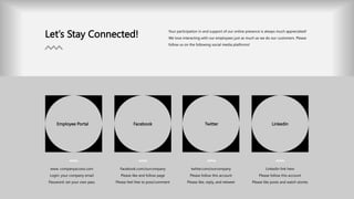 Let’s Stay Connected! Your participation in and support of our online presence is always much appreciated!
We love interacting with our employees just as much as we do our customers. Please
follow us on the following social media platforms!
Employee Portal Facebook Twitter Linkedin
www. companyaccess.com
Login: your company email
Password: set your own pass
Facebook.com/ourcompany
Please like and follow page
Please feel free to post/comment
twitter.com/ourcompany
Please follow this account
Please like, reply, and retweet
Linkedin link here
Please follow this account
Please like posts and watch stories
 