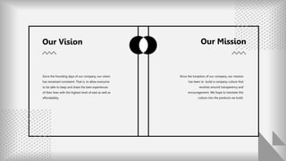 Since the founding days of our company, our vision
has remained consistent. That is, to allow everyone
to be able to keep and share the best experiences
of their lives with the highest level of east as well as
affordability.
Our Vision
Since the inception of our company, our mission
has been to build a company culture that
revolves around transparency and
encouragement. We hope to translate this
culture into the products we build.
Our Mission
 