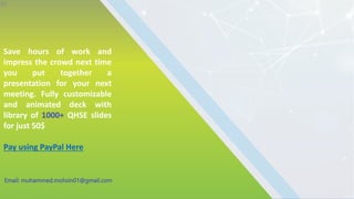 Save hours of work and
impress the crowd next time
you put together a
presentation for your next
meeting. Fully customizable
and animated deck with
library of 1000+ QHSE slides
for just 50$
Pay using PayPal Here
30
Email: muhammed.mohsin01@gmail.com
 