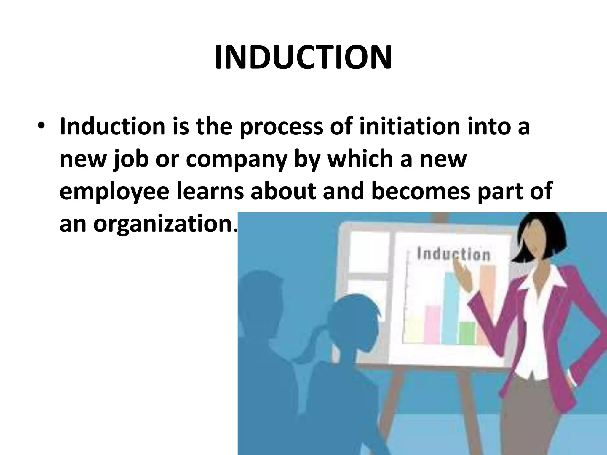 INDUCTION
• Induction is the process of initiation into a
new job or company by which a new
employee learns about and becomes part of
an organization.