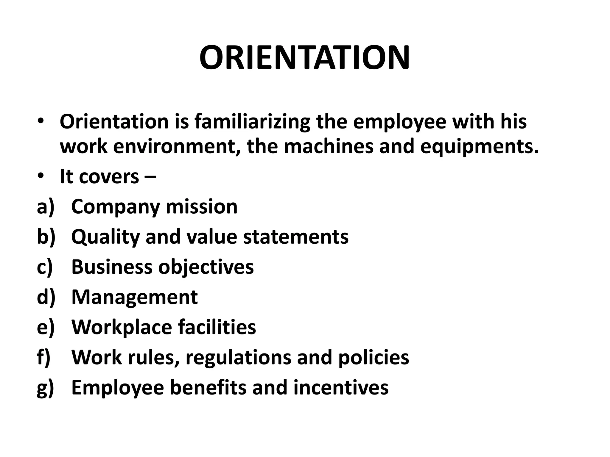 ORIENTATION
• Orientation is familiarizing the employee with his
work environment, the machines and equipments.
• It covers –
a) Company mission
b) Quality and value statements
c) Business objectives
d) Management
e) Workplace facilities
f) Work rules, regulations and policies
g) Employee benefits and incentives