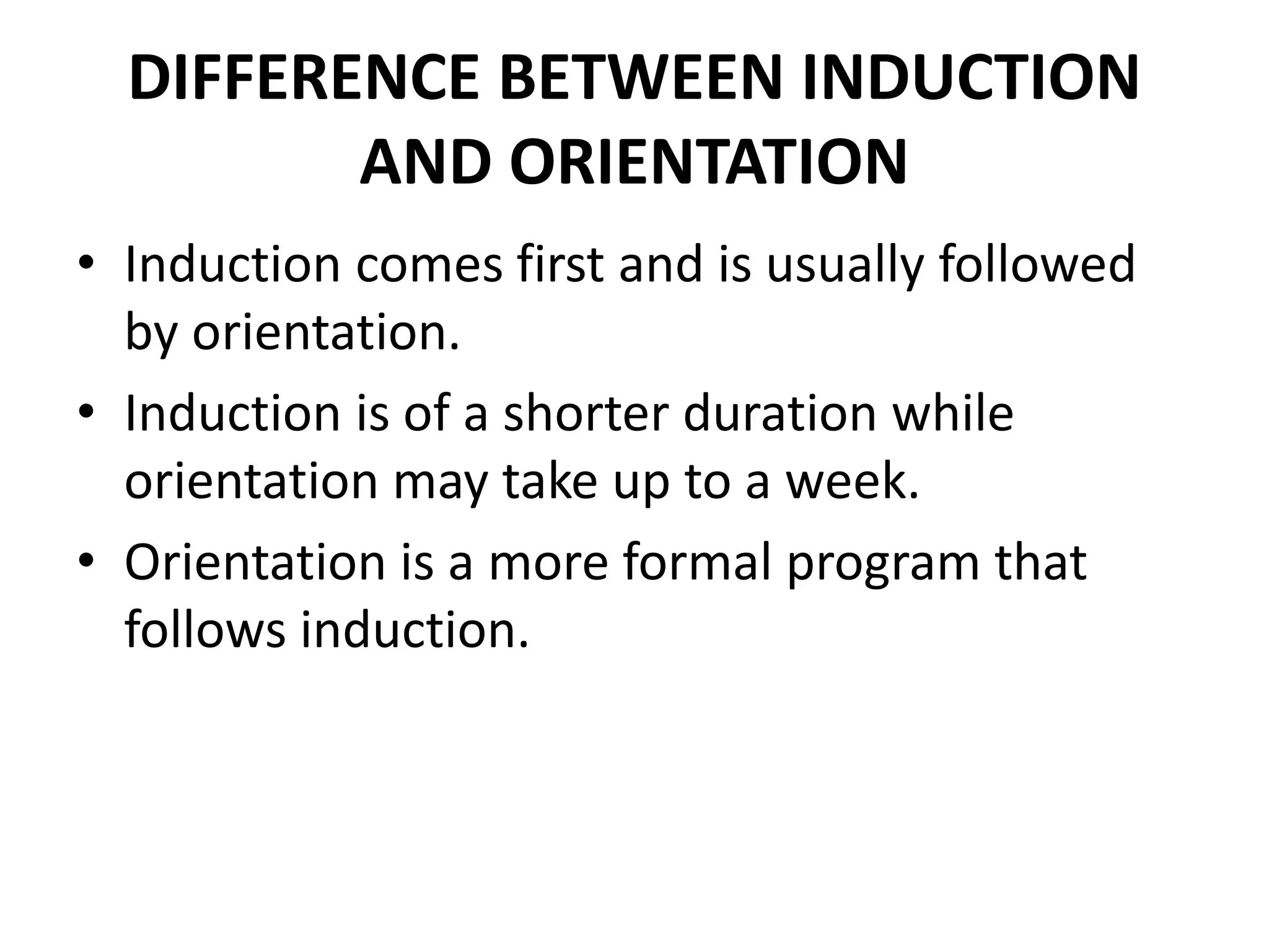DIFFERENCE BETWEEN INDUCTION
AND ORIENTATION
• Induction comes first and is usually followed
by orientation.
• Induction is of a shorter duration while
orientation may take up to a week.
• Orientation is a more formal program that
follows induction.