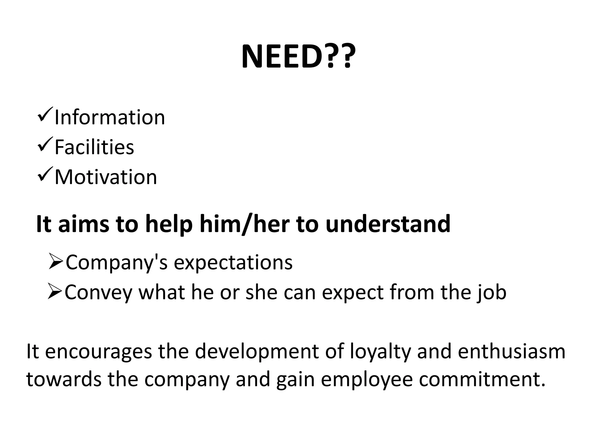NEED??
Information
Facilities
Motivation
It aims to help him/her to understand
Company's expectations
Convey what he or she can expect from the job
It encourages the development of loyalty and enthusiasm
towards the company and gain employee commitment.
