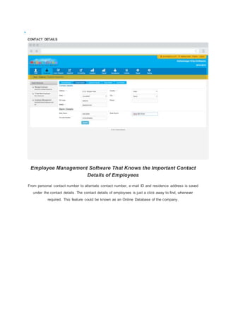 
CONTACT DETAILS
Employee Management Software That Knows the Important Contact
Details of Employees
From personal contact number to alternate contact number, e-mail ID and residence address is saved
under the contact details. The contact details of employees is just a click away to find, whenever
required. This feature could be known as an Online Database of the company.
 