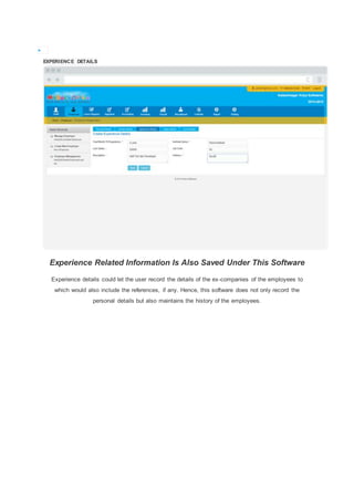 
EXPERIENCE DETAILS
Experience Related Information Is Also Saved Under This Software
Experience details could let the user record the details of the ex-companies of the employees to
which would also include the references, if any. Hence, this software does not only record the
personal details but also maintains the history of the employees.
 
