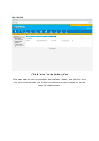 
LEAVE DETAILS
Check Leave Details in Backoffice
All the leaves taken with reasons are disclosed under this feature. Balance Leave, daily check in-out
time, overtime is all maintained here. Considering the leaves taken by the employee in a particular
month, the salary is generated.
 