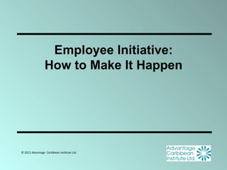 Employee Initiative:
                 How to Make It Happen




© 2012 Advantage Caribbean Institute Ltd.
 