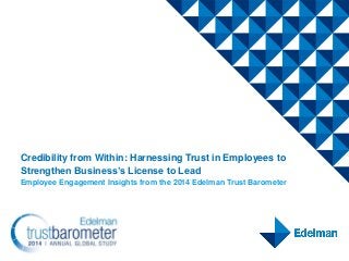 Credibility from Within: Harnessing Trust in Employees to
Strengthen Business’s License to Lead
Employee Engagement Insights from the 2014 Edelman Trust Barometer
 