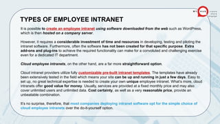 TYPES OF EMPLOYEE INTRANET
It is possible to create an employee intranet using software downloaded from the web such as WordPress,
which is then hosted on a company server.
However, it requires a considerable investment of time and resources in developing, testing and piloting the
intranet software. Furthermore, often the software has not been created for that specific purpose. Extra
add-ons and plug-ins to achieve the required functionality can make for a convoluted and challenging exercise
even for a dedicated IT department.
Cloud employee intranets, on the other hand, are a far more straightforward option.
Cloud intranet providers utilize fully customizable pre-built intranet templates. The templates have already
been extensively tested in the field which means your site can be up and running in just a few days. Easy to
set up, no great technical expertise is needed to create your own unique employee intranet. What’s more, cloud
intranets offer good value for money. Usually, services are provided at a fixed monthly price and may also
cover unlimited users and unlimited data. Cost certainty, as well as a very reasonable price, provide an
unbeatable combination.
It’s no surprise, therefore, that most companies deploying intranet software opt for the simple choice of
cloud employee intranets over the do-it-yourself option.
 