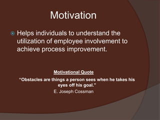 MotivationHelps individuals to understand the utilization of employee involvement to achieve process improvement.Motivational Quote “Obstacles are things a person sees when he takes his eyes off his goal.”E. Joseph Cossman