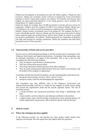 EMPLOYEE INVOLVEMENT                                                                           9




      Meade sees his programs as investments not costs. He further explains, “People are your
      resources. Taking care of people’s needs is the key to productivity. Every work-family
      program at Scitor is based upon analysis, not emotion. Our benefits exist because they
      support our attract-and-retain objectives. It isn’t being generous. And it certainly isn’t
      being liberal. It’s simple economics.”
      Scitor has found, for example, that a $2,400 investment to provide sick-care service for
      employees’ children saves the company $17,000 in lost customer billings. Meade says,
      “Everything we do is driven toward increasing our competitiveness and productivity.”
      Meade’s human resource investments seem to be paying off. The company has had 13
      years of profitable growth. However, Meade sees this success not as the result of setting
      some numerical goals and working hard to achieve them. Rather he refuses to set goals
      for growth or profitability. He explains, “Profits and growth are a byproduct of doing the
      job right and focusing on customer satisfaction. Satisfy the customers and make them
      successful, and we’ll be successful.”



1.6   Characteristics of firms and service providers

      Several surveys and benchmarking findings reveal the essential role of consultants in the
      Emlpoyee Involvement and Empowerment process. Consultants' help and guidance may
      be extremely beneficial in all stages of this procedure. This is due to the fact that
      consultants have the following attributes:
      • They are objective and immune to internal politics.
      • They have followed the process before.
      • They bring information and best practices from other companies.
      • They are good communication paths between front line workers and customers, and
          the leaders of the company or organization.

      Consultants, besides their beneficial qualities, can also unintentionally create barriers by:
      • having the solution being viewed as "theirs" and not "yours"
      • taking too strong a lead role and disengaging the organization.

      The consultants may play different roles in the Employee Involvement and
      Empowerment procedure, and this is a matter for the company to decide always taking
      into account the organizations needs and the specific approach chosen. The role of
      consultant may be:
      • a strong facilitator and experienced practitioner who brings a methodology with
           them.
      • a team member; can be an objective and unbiased contributor to the solution;
      • a subject-matter expert with knowledge of performance levels and best practices of
           similar organizations and processes; able to perform specific tasks for the team.



2     APPLICATION
2.1   Where the technique has been applied

      In the following sessions, we will describe how three quality leaders benefit from
      employee involvement. We will explore how they address these key questions:



      INNOREGIO project                                                                  A. Apostolou
                                                                          Technical University of Crete
 