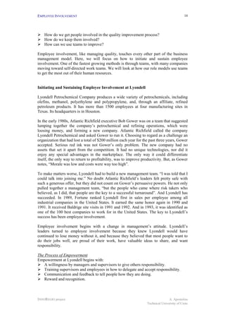 EMPLOYEE INVOLVEMENT                                                                         10




!"How do we get people involved in the quality improvement process?
!"How do we keep them involved?
!"How can we use teams to improve?

Employee involvement, like managing quality, touches every other part of the business
management model. Here, we will focus on how to initiate and sustain employee
involvement. One of the fastest growing methods is through teams, with many companies
moving toward self-directed work teams. We will look at how our role models use teams
to get the most out of their human resources.


Initiating and Sustaining Employee Involvement at Lyondell

Lyondell Petrochemical Company produces a wide variety of petrochemicals, including
olefins, methanol, polyethylene and polypropylene, and, through an affiliate, refined
petroleum products. It has more than 1500 employees at four manufacturing sites in
Texas. Its headquarters is in Houston.

In the early 1980s, Atlantic Richfield executive Bob Gower was on a team that suggested
lumping together the company’s petrochemical and refining operations, which were
loosing money, and forming a new company. Atlantic Richfield called the company
Lyondell Petrochemical and asked Gower to run it. Choosing to regard as a challenge an
organization that had lost a total of $200 million each year for the past three years, Gower
accepted. Serious red ink was not Gower’s only problem. The new company had no
assets that set it apart from the competition. It had no unique technologies, nor did it
enjoy any special advantages in the marketplace. The only way it could differentiate
itself, the only way to return to profitability, was to improve productivity. But, as Gower
notes, “Morale was low and costs were way too high”.

To make matters worse, Lyondell had to build a new management team. “I was told that I
could talk into joining me.” No doubt Atlantic Richfield’s leaders felt pretty safe with
such a generous offer, but they did not count on Gower’s persuasive powers. He not only
pulled together a management team, “but the people who came where risk takers who
believed, as I did, that people are the key to a successful turnaround”. And Lyondell has
succeeded. In 1989, Fortune ranked Lyondell first in sales per employee among all
industrial companies in the United States. It earned the same honor again in 1990 and
1991. It received Baldrige site visits in 1991 and 1992. And in 1993, it was identified as
one of the 100 best companies to work for in the United States. The key to Lyondell’s
success has been employee involvement.

Employee involvement begins with a change in management’s attitude. Lyondell’s
leaders turned to employee involvement because they knew Lyondell would have
continued to lose money without it, and because they believed that most people want to
do their jobs well, are proud of their work, have valuable ideas to share, and want
responsibility.

The Process of Empowerment
Empowerment at Lyondell begins with:
!"A willingness by managers and supervisors to give others responsibility.
!"Training supervisors and employees in how to delegate and accept responsibility.
!"Communication and feedback to tell people how they are doing.
!"Reward and recognition.



INNOREGIO project                                                                 A. Apostolou
                                                                   Technical University of Crete
 