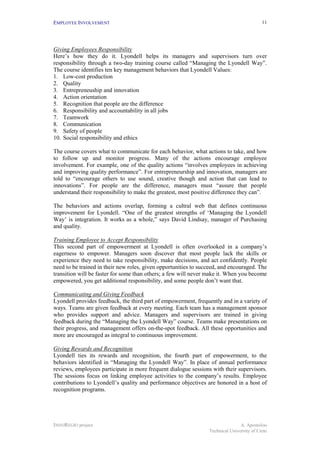 EMPLOYEE INVOLVEMENT                                                                       11




Giving Employees Responsibility
Here’s how they do it. Lyondell helps its managers and supervisors turn over
responsibility through a two-day training course called “Managing the Lyondell Way”.
The course identifies ten key management behaviors that Lyondell Values:
1. Low-cost production
2. Quality
3. Entrepreneuship and innovation
4. Action orientation
5. Recognition that people are the difference
6. Responsibility and accountability in all jobs
7. Teamwork
8. Communication
9. Safety of people
10. Social responsibility and ethics

The course covers what to communicate for each behavior, what actions to take, and how
to follow up and monitor progress. Many of the actions encourage employee
involvement. For example, one of the quality actions “involves employees in achieving
and improving quality performance”. For entrepreneurship and innovation, managers are
told to “encourage others to use sound, creative though and action that can lead to
innovations”. For people are the difference, managers must “assure that people
understand their responsibility to make the greatest, most positive difference they can”.

The behaviors and actions overlap, forming a cultral web that defines continuous
improvement for Lyondell. “One of the greatest strengths of ‘Managing the Lyondell
Way’ is integration. It works as a whole,” says David Lindsay, manager of Purchasing
and quality.

Training Employee to Accept Responsibility
This second part of empowerment at Lyondell is often overlooked in a company’s
eagerness to empower. Managers soon discover that most people lack the skills or
experience they need to take responsibility, make decisions, and act confidently. People
need to be trained in their new roles, given opportunities to succeed, and encouraged. The
transition will be faster for some than others; a few will never make it. When you become
empowered, you get additional responsibility, and some people don’t want that.

Communicating and Giving Feedback
Lyondell provides feedback, the third part of empowerment, frequently and in a variety of
ways. Teams are given feedback at every meeting. Each team has a management sponsor
who provides support and advice. Managers and supervisors are trained in giving
feedback during the “Managing the Lyondell Way” course. Teams make presentations on
their progress, and management offers on-the-spot feedback. All these opportunities and
more are encouraged as integral to continuous improvement.

Giving Rewards and Recognition
Lyondell ties its rewards and recognition, the fourth part of empowerment, to the
behaviors identified in “Managing the Lyondell Way”. In place of annual performance
reviews, employees participate in more frequent dialogue sessions with their supervisors.
The sessions focus on linking employee activities to the company’s results. Employee
contributions to Lyondell’s quality and performance objectives are honored in a host of
recognition programs.




INNOREGIO project                                                               A. Apostolou
                                                                 Technical University of Crete
 