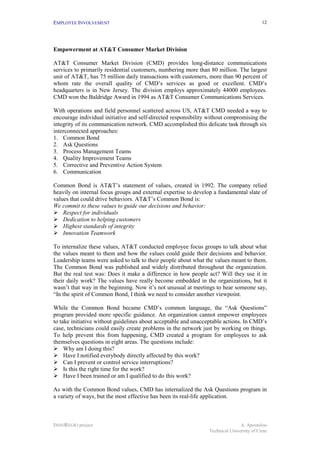 EMPLOYEE INVOLVEMENT                                                                       12




Empowerment at AT&T Consumer Market Division

AT&T Consumer Market Division (CMD) provides long-distance communications
services to primarily residential customers, numbering more than 80 million. The largest
unit of AT&T, has 75 million daily transactions with customers, more than 90 percent of
whom rate the overall quality of CMD’s services as good or excellent. CMD’s
headquarters is in New Jersey. The division employs approximately 44000 employees.
CMD won the Baldridge Award in 1994 as AT&T Consumer Communications Services.

With operations and field personnel scattered across US, AT&T CMD needed a way to
encourage individual initiative and self-directed responsibility without compromising the
integrity of its communication network. CMD accomplished this delicate task through six
interconnected approaches:
1. Common Bond
2. Ask Questions
3. Process Management Teams
4. Quality Improvement Teams
5. Corrective and Preventive Action System
6. Communication

Common Bond is AT&T’s statement of values, created in 1992. The company relied
heavily on internal focus groups and external expertise to develop a fundamental slate of
values that could drive behaviors. AT&T’s Common Bond is:
We commit to these values to guide our decisions and behavior:
!"Respect for individuals
!"Dedication to helping customers
!"Highest standards of integrity
!"Innovation Teamwork

To internalize these values, AT&T conducted employee focus groups to talk about what
the values meant to them and how the values could guide their decisions and behavior.
Leadership teams were asked to talk to their people about what the values meant to them.
The Common Bond was published and widely distributed throughout the organization.
But the real test was: Does it make a difference in how people act? Will they use it in
their daily work? The values have really become embedded in the organizations, but it
wasn’t that way in the beginning. Now it’s not unusual at meetings to hear someone say,
“In the spirit of Common Bond, I think we need to consider another viewpoint.

While the Common Bond became CMD’s common language, the “Ask Questions”
program provided more specific guidance. An organization cannot empower employees
to take initiative without guidelines about acceptable and unacceptable actions. In CMD’s
case, technicians could easily create problems in the network just by working on things.
To help prevent this from happening, CMD created a program for employees to ask
themselves questions in eight areas. The questions include:
!"Why am I doing this?
!"Have I notified everybody directly affected by this work?
!"Can I prevent or control service interruptions?
!"Is this the right time for the work?
!"Have I been trained or am I qualified to do this work?

As with the Common Bond values, CMD has internalized the Ask Questions program in
a variety of ways, but the most effective has been its real-life application.



INNOREGIO project                                                               A. Apostolou
                                                                 Technical University of Crete
 