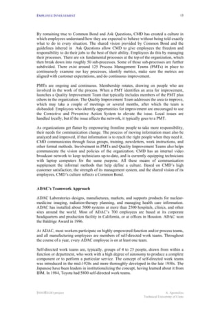 EMPLOYEE INVOLVEMENT                                                                        13




By remaining true to Common Bond and Ask Questions, CMD has created a culture in
which employees understand how they are expected to behave without being told exactly
what to do in every situation. The shared vision provided by Common Bond and the
guidelines inhered in Ask Questions allow CMD to give employees the freedom and
responsibility to do their jobs to the best of their ability. Employees do this by managing
their processes. There are six fundamental processes at the top of the organization, which
then break down into roughly 50 sub-processes. Some of those sub-processes are further
subdivided. There exist around 125 Process Management Teams (PMTs) in place to
continuously examine our key processes, identify metrics, make sure the metrics are
aligned with customer expectations, and do continuous improvement.

PMTs are ongoing and continuous. Membership rotates, drawing on people who are
involved in the work of the process. When a PMT identifies an area for improvement,
launches a Quality Improvement Team that typically includes members of the PMT plus
others in the organization. The Quality Improvement Team addresses the area to improve,
which may take a couple of meetings or several months, after which the team is
disbanded. Employees who identify opportunities for improvement are encouraged to use
the Corrective and Preventive Action System to elevate the issue. Local issues are
handled locally, but if the issue affects the network, it typically goes to a PMT.

As organizations get flatter by empowering frontline people to take more responsibility,
their needs for communication change. The process of moving information must also be
analyzed and improved, if that information is to reach the right people when they need it.
CMD communicates through focus groups, training, newsletters, work instructions, and
other formal methods. Involvement in PMTs and Quality Improvement Teams also helps
communicate the vision and policies of the organization. CMD has an internal video
broadcast network to keep technicians up-to-date, and is currently equipping technicians
with laptop computers for the same purpose. All these means of communication
supplement the informal methods that help define a culture. Based on CMD’s high
customer satisfaction, the strength of its management system, and the shared vision of its
employees, CMD’s culture reflects a Common Bond.


ADAC’s Teamwork Approach

ADAC Laboratories designs, manufactures, markets, and supports products for nuclear-
medicine imaging, radiation-therapy planning, and managing health care information.
ADAC has installed about 5000 systems at more than 2500 hospitals, clinics, and other
sites around the world. Most of ADAC’s 700 employees are based at its corporate
headquarters and production facility in California, or at offices in Houston. ADAC won
the Baldrige Award in 1996.

At ADAC, most workers participate on highly empowered function and/or process teams,
and all manufacturing employees are members of self-directed work teams. Throughout
the course of a year, every ADAC employee is on at least one team.

Self-directed work teams are, typically, groups of 4 to 25 people, drawn from within a
function or department, who work with a high degree of autonomy to produce a complete
component or to perform a particular service. The concept of self-directed work teams
was introduced in the mid-1920s and more thoroughly developed in the late 1950s. The
Japanese have been leaders in institutionalizing the concept, having learned about it from
IBM. In 1984, Toyota had 5800 self-directed work teams.



INNOREGIO project                                                                A. Apostolou
                                                                  Technical University of Crete
 