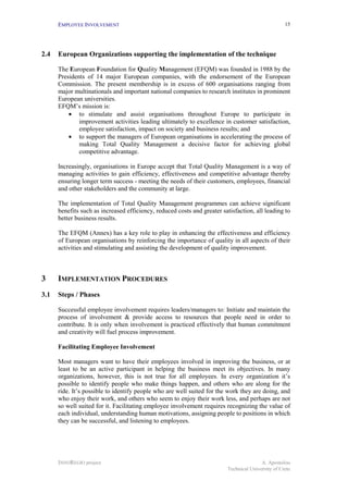 EMPLOYEE INVOLVEMENT                                                                         15




2.4   European Organizations supporting the implementation of the technique

      The European Foundation for Quality Management (EFQM) was founded in 1988 by the
      Presidents of 14 major European companies, with the endorsement of the European
      Commission. The present membership is in excess of 600 organisations ranging from
      major multinationals and important national companies to research institutes in prominent
      European universities.
      EFQM’s mission is:
          • to stimulate and assist organisations throughout Europe to participate in
              improvement activities leading ultimately to excellence in customer satisfaction,
              employee satisfaction, impact on society and business results; and
          • to support the managers of European organisations in accelerating the process of
              making Total Quality Management a decisive factor for achieving global
              competitive advantage.

      Increasingly, organisations in Europe accept that Total Quality Management is a way of
      managing activities to gain efficiency, effectiveness and competitive advantage thereby
      ensuring longer term success - meeting the needs of their customers, employees, financial
      and other stakeholders and the community at large.

      The implementation of Total Quality Management programmes can achieve significant
      benefits such as increased efficiency, reduced costs and greater satisfaction, all leading to
      better business results.

      The EFQM (Annex) has a key role to play in enhancing the effectiveness and efficiency
      of European organisations by reinforcing the importance of quality in all aspects of their
      activities and stimulating and assisting the development of quality improvement.



3     IMPLEMENTATION PROCEDURES
3.1   Steps / Phases

      Successful employee involvement requires leaders/managers to: Initiate and maintain the
      process of involvement & provide access to resources that people need in order to
      contribute. It is only when involvement is practiced effectively that human commitment
      and creativity will fuel process improvement.

      Facilitating Employee Involvement

      Most managers want to have their employees involved in improving the business, or at
      least to be an active participant in helping the business meet its objectives. In many
      organizations, however, this is not true for all employees. In every organization it’s
      possible to identify people who make things happen, and others who are along for the
      ride. It’s possible to identify people who are well suited for the work they are doing, and
      who enjoy their work, and others who seem to enjoy their work less, and perhaps are not
      so well suited for it. Facilitating employee involvement requires recognizing the value of
      each individual, understanding human motivations, assigning people to positions in which
      they can be successful, and listening to employees.




      INNOREGIO project                                                                 A. Apostolou
                                                                         Technical University of Crete
 