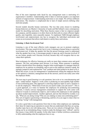 EMPLOYEE INVOLVEMENT                                                                         16




One of the most important tasks faced by any management team is motivating it’s
organization’s members. Understanding what it takes to motivate people is an important
element of empowerment. Understanding motivation is not simple. We all have different
motivations. The situation is complicated due to lack of simple answers defining what
motivates people.

Several models describe human motivation. The two that come closest to modeling
human behaviors are Maslow’s hierarchy of needs and McClelland’s more contemporary
model for describing motivation. What these theories mean is that we empower people
for a purpose, and this purpose is to allow them to do their jobs in a more efficient, higher
quality, and, hopefully, more enjoyable manner. To implement TQM through employee
involvement and empowerment, one has to recognize the individual motivations and
create an environment that allows individuals to satisfy these motivations.

Listening: A Basic Involvement Tool

Listening is one of the most effective tools managers can use to promote employee
involvement. This may sound trivial, but it is not. Listening to human being is a powerful
involvement tool. It helps the speaker feel that the person listening wants to understand
what the speaker has to say. It encourages people to open up, and to become involved. If
no one listens, people won’t become involved, because they will recognize that no one
values their opinions.

Most techniques for effective listening are really no more than common sense and good
manners. The first, and perhaps most obvious, is to listen. When someone is speaking,
listeners should refrain from speaking. Imagine what would happen if a manager asked an
employee for an opinion on something, and as soon as the employee started to speak, the
manager jumped in and explained the “real” problem and what needed to be done to fix it.
When this occurs, in one act management is simultaneously telling the employee that his
or her opinion is valueless, management has all the answers, and no one really cares what
the employee thinks.

The next step in good listening is to ask questions, but to do so in a non-threatening and
open - ended manner. Suppose a work center is producing an unacceptably high number
of non-conforming parts. One approach to soliciting employee input in such a situation is
to ask the employees, “What kind of tools do you need to make your job easier?”. This is
a good approach, as it does no hammer the employees for producing non-conforming
materials, it clearly conveys management commitment to support the work center with
whatever it needs to continuously improve, and it induces the employees to start speaking
up about needed improvements. Another approach, and one that should be avoided, is to
ask, “What are you doing wrong? Why are you making so many non-conforming parts?”.
This sort of negative questioning is threatening, and few of us are eager to share what we
are doing “wrong” with management.

It is also a good idea to ask questions from time to time when employees are explaining
their ideas for improving an operation to assure that you understand what they are saying.
Another topic has to do with taking notes. There are two schools of thought here. Note-
taking can be an intimidating thing, it tends to make the dialogue more “official”, and for
that reason, it may inhibit the speaker. In the other hand, it further reinforces commitment
to fully understanding what the employees have to say.




INNOREGIO project                                                                 A. Apostolou
                                                                   Technical University of Crete
 