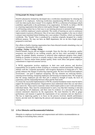 EMPLOYEE INVOLVEMENT                                                                         18




      Giving people the change to sparkle

      Oral-B Laboratories Ireland has developed into a world-class manufacturer by releasing the
      potential of its employees. Achieving world-class manufacturing (WCM) status is all very
      well, but what exactly does it mean? At its simplest, WCM is a collection of techniques which
      contribute significantly to the performance of an organization. At Oral-B, we define a WCM
      as a learning organization that achieves total quality through "employee energizing".
      A self-learning culture has to find ways to use learning processes to promote lateral thinking
      and so mobilize employees' creative potential. The results of learning are seen in continuous
      improvements in process efficiencies. One of our more striking examples is the way in which
      a project team translated lateral thinking into a new product, Ultrafloss, which was launched
      worldwide. This "brushy" floss is produced by a machine originally designed for a totally
      different purpose. We may not have an R&D department, but we do have bright people
      prepared to work hard.

      Our efforts to build a learning organization have been directed towards stimulating a key set
      of responses, illustrated by this cycle:
      Looking > Seeing > Caring > Doing
      Oral-B Ireland's success did not happen overnight. Since the first day of operation, quality
      awareness was instilled in our working systems, and we have since succeeded in taking
      quality for granted. Quality awareness is achieved when employees progress from simply
      looking at a product or process to actually seeing it, then caring enough to do something to
      improve it. Success means better product quality, better work ethics and greater employee
      commitment to improved customer service.

      A WCM organization involves employees in their own work process, and devolves
      responsibility for its quality to them. In doing so, it assumes a distinct personality. Employees
      identify with this "corporate personality" and recognize themselves as being part of it. This
      greatly enhances the changes of achieving corporate goals. We have moved beyond employee
      involvement - our goal is employee energizing. The key elements are removing barriers,
      enacting action learning, energizing employees and focusing on response times. We recognize
      that the energy employees put into their job is related to strength of needs, the level of
      expectancy and the relationship between effort and the final result.
      To ensure the successful implementation of WCM, essential foundation stones must be laid to
      support the learning infrastructure. Organizations must understand where they are and where
      they want to be. These need to enunciate values which inspire pride in one's work and release
      individual talents. They must be communicated in such a way that their meaning is relevant
      and inspiring for all employees, and there must be evidence of a movement towards the
      mission statement's objectives by the organization. We must therefore be able to gauge
      performance and measure it against the requirements of our customers and our objectives.
      The key to improving quality is to focus on the process involved, identify performance
      factors, provide tools for improving the process and measure progress against performance
      criteria.




3.2   A Few Obstacles and Recommended Solutions

      Obstacles to employee involvement and empowerment and relative recommendations on
      avoiding or overcoming them, concern:




      INNOREGIO project                                                                 A. Apostolou
                                                                         Technical University of Crete
 
