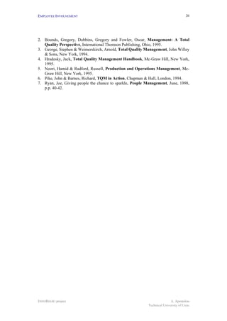 EMPLOYEE INVOLVEMENT                                                                 20




2. Bounds, Gregory, Dobbins, Gregory and Fowler, Oscar, Management: A Total
   Quality Perspective, International Thomson Publishing, Ohio, 1995.
3. George, Stephen & Weimerskirch, Arnold, Total Quality Management, John Willey
   & Sons, New York, 1994.
4. Hradesky, Jack, Total Quality Management Handbook, Mc-Graw Hill, New York,
   1995.
5. Noori, Hamid & Radford, Russell, Production and Operations Management, Mc-
   Graw Hill, New York, 1995.
6. Pike, John & Barnes, Richard, TQM in Action, Chapman & Hall, London, 1994.
7. Ryan, Joe, Giving people the chance to sparkle, People Management, June, 1998,
   p.p. 40-42.




INNOREGIO project                                                         A. Apostolou
                                                           Technical University of Crete
 