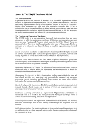 EMPLOYEE INVOLVEMENT                                                                         21




Annex 1: The EFQM Excellence Model
The need for a model
Regardless of sector, size, structure or maturity, to be successful, organisations need to
establish an appropriate management system. The EFQM Excellence Model is a practical
tool to help organisations do this by measuring where they are on the path to Excellence;
helping them understand the gaps; and then stimulating solutions. The EFQM is
committed to researching and updating the Model with the inputs of tested good practices
from thousands of organisations both within and outside of Europe. In this way we ensure
the model remains dynamic and in line with current management thinking.

The Fundamental Concepts of Excellence
The EFOM Model is a non-prescriptive framework that recognises there are many
approaches to achieving sustainable excellence. Within this non-prescriptive approach
there are some Fundamental Concepts which underpin the EFQM Model. These are
expressed below. There is no significance intended in the order of the concepts. The list is
not meant to be exhaustive and they will change as excellent organisations develop and
improve.

Results Orientation. Excellence is dependent upon balancing and satisfying the needs of
all relevant stakeholders (this includes the people employed, customers, suppliers and
society in general as well as those with financial interests in the organisation).

Customer Focus. The customer is the final arbiter of product and service quality and
customer loyalty, retention and market share gain are best optimised through a clear focus
on the needs of current and potential customers.

Leadership & Constancy of Purpos. The behaviour of on organisation’s leaders creates a
clarity and unity of purpose within the organisation and an environment in which the
organisation and its people can excel.

Management by Processes & Fact. Organisations perform more effectively when all
inter-related activities are understood and systematically managed and decisions
concerning current operations and planned. Improvements are made using reliable
information that includes stakeholder perceptions.

People Development & Involvement. The full potential of an organisation’s people is best
released through shared values and a culture of trust and empowerment, which
encourages the involvement of everyone.

Continuous Learning, Innovation & Improvement. Organisational performance is
maximised when it is based on the management and sharing of knowledge within a
culture of continuous learning, innovation and improvement.

Partnership Development. An organisation works more effectively when it has mutually
beneficial relationships, built on trust, sharing of knowledge and integration, with its
Partners.

Public Responsibilitry. The long-term interest of the organisation and its people are best
served by adopting an ethical approach and exceeding the expectations and regulations of
the community at large.




INNOREGIO project                                                                 A. Apostolou
                                                                   Technical University of Crete
 