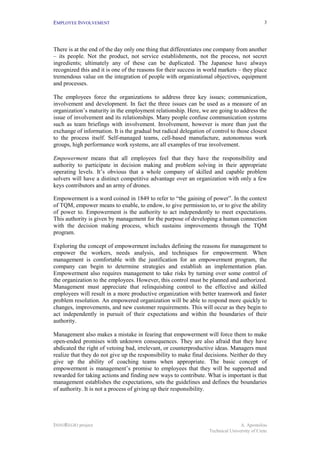 EMPLOYEE INVOLVEMENT                                                                          3




There is at the end of the day only one thing that differentiates one company from another
– its people. Not the product, not service establishments, not the process, not secret
ingredients; ultimately any of these can be duplicated. The Japanese have always
recognized this and it is one of the reasons for their success in world markets – they place
tremendous value on the integration of people with organizational objectives, equipment
and processes.

The employees force the organizations to address three key issues; communication,
involvement and development. In fact the three issues can be used as a measure of an
organization’s maturity in the employment relationship. Here, we are going to address the
issue of involvement and its relationships. Many people confuse communication systems
such as team briefings with involvement. Involvement, however is more than just the
exchange of information. It is the gradual but radical delegation of control to those closest
to the process itself. Self-managed teams, cell-based manufacture, autonomous work
groups, high performance work systems, are all examples of true involvement.

Empowerment means that all employees feel that they have the responsibility and
authority to participate in decision making and problem solving in their appropriate
operating levels. It’s obvious that a whole company of skilled and capable problem
solvers will have a distinct competitive advantage over an organization with only a few
keys contributors and an army of drones.

Empowerment is a word coined in 1849 to refer to “the gaining of power”. In the context
of TQM, empower means to enable, to endow, to give permission to, or to give the ability
of power to. Empowerment is the authority to act independently to meet expectations.
This authority is given by management for the purpose of developing a human connection
with the decision making process, which sustains improvements through the TQM
program.

Exploring the concept of empowerment includes defining the reasons for management to
empower the workers, needs analysis, and techniques for empowerment. When
management is comfortable with the justification for an empowerment program, the
company can begin to determine strategies and establish an implementation plan.
Empowerment also requires management to take risks by turning over some control of
the organization to the employees. However, this control must be planned and authorized.
Management must appreciate that relinquishing control to the effective and skilled
employees will result in a more productive organization with better teamwork and faster
problem resolution. An empowered organization will be able to respond more quickly to
changes, improvements, and new customer requirements. This will occur as they begin to
act independently in pursuit of their expectations and within the boundaries of their
authority.

Management also makes a mistake in fearing that empowerment will force them to make
open-ended promises with unknown consequences. They are also afraid that they have
abdicated the right of vetoing bad, irrelevant, or counterproductive ideas. Managers must
realize that they do not give up the responsibility to make final decisions. Neither do they
give up the ability of coaching teams when appropriate. The basic concept of
empowerment is management’s promise to employees that they will be supported and
rewarded for taking actions and finding new ways to contribute. What is important is that
management establishes the expectations, sets the guidelines and defines the boundaries
of authority. It is not a process of giving up their responsibility.




INNOREGIO project                                                                 A. Apostolou
                                                                   Technical University of Crete
 