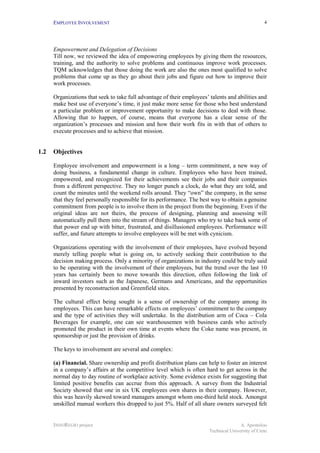 EMPLOYEE INVOLVEMENT                                                                          4




      Empowerment and Delegation of Decisions
      Till now, we reviewed the idea of empowering employees by giving them the resources,
      training, and the authority to solve problems and continuous improve work processes.
      TQM acknowledges that those doing the work are also the ones most qualified to solve
      problems that come up as they go about their jobs and figure out how to improve their
      work processes.

      Organizations that seek to take full advantage of their employees’ talents and abilities and
      make best use of everyone’s time, it just make more sense for those who best understand
      a particular problem or improvement opportunity to make decisions to deal with those.
      Allowing that to happen, of course, means that everyone has a clear sense of the
      organization’s processes and mission and how their work fits in with that of others to
      execute processes and to achieve that mission.


1.2   Objectives

      Employee involvement and empowerment is a long – term commitment, a new way of
      doing business, a fundamental change in culture. Employees who have been trained,
      empowered, and recognized for their achievements see their jobs and their companies
      from a different perspective. They no longer punch a clock, do what they are told, and
      count the minutes until the weekend rolls around. They “own” the company, in the sense
      that they feel personally responsible for its performance. The best way to obtain a genuine
      commitment from people is to involve them in the project from the beginning. Even if the
      original ideas are not theirs, the process of designing, planning and assessing will
      automatically pull them into the stream of things. Managers who try to take back some of
      that power end up with bitter, frustrated, and disillusioned employees. Performance will
      suffer, and future attempts to involve employees will be met with cynicism.

      Organizations operating with the involvement of their employees, have evolved beyond
      merely telling people what is going on, to actively seeking their contribution to the
      decision making process. Only a minority of organizations in industry could be truly said
      to be operating with the involvement of their employees, but the trend over the last 10
      years has certainly been to move towards this direction, often following the link of
      inward investors such as the Japanese, Germans and Americans, and the opportunities
      presented by reconstruction and Greenfield sites.

      The cultural effect being sought is a sense of ownership of the company among its
      employees. This can have remarkable effects on employees’ commitment to the company
      and the type of activities they will undertake. In the distribution arm of Coca – Cola
      Beverages for example, one can see warehousemen with business cards who actively
      promoted the product in their own time at events where the Coke name was present, in
      sponsorship or just the provision of drinks.

      The keys to involvement are several and complex:

      (a) Financial. Share ownership and profit distribution plans can help to foster an interest
      in a company’s affairs at the competitive level which is often hard to get across in the
      normal day to day routine of workplace activity. Some evidence exists for suggesting that
      limited positive benefits can accrue from this approach. A survey from the Industrial
      Society showed that one in six UK employees own shares in their company. However,
      this was heavily skewed toward managers amongst whom one-third held stock. Amongst
      unskilled manual workers this dropped to just 5%. Half of all share owners surveyed felt


      INNOREGIO project                                                                 A. Apostolou
                                                                         Technical University of Crete
 