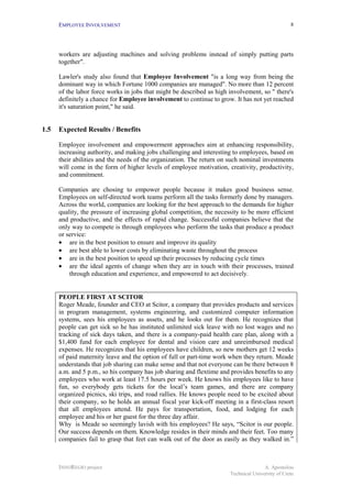 EMPLOYEE INVOLVEMENT                                                                        8




      workers are adjusting machines and solving problems instead of simply putting parts
      together".

      Lawler's study also found that Employee Involvement "is a long way from being the
      dominant way in which Fortune 1000 companies are managed". No more than 12 percent
      of the labor force works in jobs that might be described as high involvement, so " there's
      definitely a chance for Employee involvement to continue to grow. It has not yet reached
      it's saturation point," he said.


1.5   Expected Results / Benefits

      Employee involvement and empowerment approaches aim at enhancing responsibility,
      increasing authority, and making jobs challenging and interesting to employees, based on
      their abilities and the needs of the organization. The return on such nominal investments
      will come in the form of higher levels of employee motivation, creativity, productivity,
      and commitment.

      Companies are chosing to empower people because it makes good business sense.
      Employees on self-directed work teams perform all the tasks formerly done by managers.
      Across the world, companies are looking for the best approach to the demands for higher
      quality, the pressure of increasing global competition, the necessity to be more efficient
      and productive, and the effects of rapid change. Successful companies believe that the
      only way to compete is through employees who perform the tasks that produce a product
      or service:
      • are in the best position to ensure and improve its quality
      • are best able to lower costs by eliminating waste throughout the process
      • are in the best position to speed up their processes by reducing cycle times
      • are the ideal agents of change when they are in touch with their processes, trained
          through education and experience, and empowered to act decisively.


      PEOPLE FIRST AT SCITOR
      Roger Meade, founder and CEO at Scitor, a company that provides products and services
      in program management, systems engineering, and customized computer information
      systems, sees his employees as assets, and he looks out for them. He recognizes that
      people can get sick so he has instituted unlimited sick leave with no lost wages and no
      tracking of sick days taken, and there is a company-paid health care plan, along with a
      $1,400 fund for each employee for dental and vision care and unreimbursed medical
      expenses. He recognizes that his employees have children, so new mothers get 12 weeks
      of paid maternity leave and the option of full or part-time work when they return. Meade
      understands that job sharing can make sense and that not everyone can be there between 8
      a.m. and 5 p.m., so his company has job sharing and flextime and provides benefits to any
      employees who work at least 17.5 hours per week. He knows his employees like to have
      fun, so everybody gets tickets for the local’s team games, and there are company
      organized picnics, ski trips, and road rallies. He knows people need to be excited about
      their company, so he holds an annual fiscal year kick-off meeting in a first-class resort
      that all employees attend. He pays for transportation, food, and lodging for each
      employee and his or her guest for the three day affair.
      Why is Meade so seemingly lavish with his employees? He says, “Scitor is our people.
      Our success depends on them. Knowledge resides in their minds and their feet. Too many
      companies fail to grasp that feet can walk out of the door as easily as they walked in.”



      INNOREGIO project                                                               A. Apostolou
                                                                       Technical University of Crete
 
