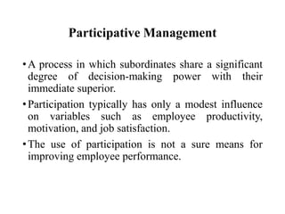 Participative Management
• A process in which subordinates share a significant
degree of decision-making power with their
immediate superior.
• Participation typically has only a modest influence
on variables such as employee productivity,
motivation, and job satisfaction.
• The use of participation is not a sure means for
improving employee performance.

 