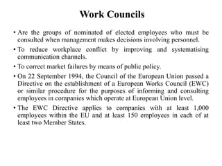 Work Councils
• Are the groups of nominated of elected employees who must be
consulted when management makes decisions involving personnel.
• To reduce workplace conflict by improving and systematising
communication channels.
• To correct market failures by means of public policy.
• On 22 September 1994, the Council of the European Union passed a
Directive on the establishment of a European Works Council (EWC)
or similar procedure for the purposes of informing and consulting
employees in companies which operate at European Union level.
• The EWC Directive applies to companies with at least 1,000
employees within the EU and at least 150 employees in each of at
least two Member States.

 