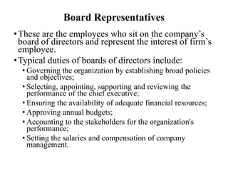 Board Representatives
• These are the employees who sit on the company’s
board of directors and represent the interest of firm’s
employee.
• Typical duties of boards of directors include:
• Governing the organization by establishing broad policies
and objectives;
• Selecting, appointing, supporting and reviewing the
performance of the chief executive;
• Ensuring the availability of adequate financial resources;
• Approving annual budgets;
• Accounting to the stakeholders for the organization's
performance;
• Setting the salaries and compensation of company
management.

 
