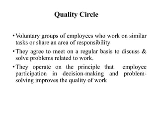Quality Circle
• Voluntary groups of employees who work on similar
tasks or share an area of responsibility
• They agree to meet on a regular basis to discuss &
solve problems related to work.
• They operate on the principle that employee
participation in decision-making and problemsolving improves the quality of work

 