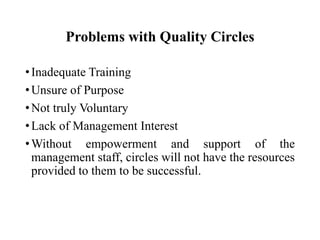 Problems with Quality Circles
• Inadequate Training
• Unsure of Purpose
• Not truly Voluntary
• Lack of Management Interest
• Without empowerment and support of the
management staff, circles will not have the resources
provided to them to be successful.

 