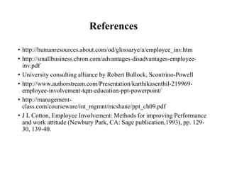 References
• http://humanresources.about.com/od/glossarye/a/employee_inv.htm
• http://smallbusiness.chron.com/advantages-disadvantages-employeeinv.pdf
• University consulting alliance by Robert Bullock, Scontrino-Powell
• http://www.authorstream.com/Presentation/karthikasenthil-219969employee-involvement-tqm-education-ppt-powerpoint/
• http://managementclass.com/courseware/int_mgmnt/mcshane/ppt_ch09.pdf
• J L Cotton, Employee Involvement: Methods for improving Performance
and work attitude (Newbury Park, CA: Sage publication,1993), pp. 12930, 139-40.

 