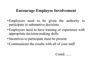 Encourage Employee Involvement
• Employees need to be given the authority to
participate in substantive decisions
• Employees need to have training or experience with
appropriate decision-making skills
• Incentives to participate must be present
• Communicate the results with all of your staff
Contd……

 
