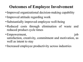 Outcomes of Employee Involvement
• Improved organizational decision-making capability
• Improved attitude regarding work
• Substantially improved employee well-being
• Reduced costs through elimination of waste and
reduced product cycle times
• Empowerment,
job
satisfaction, creativity, commitment and motivation, as
well as intent to stay
• Increased employee productivity across industries

 