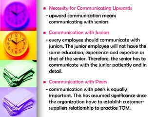  Necessity for Communicating Upwards
- upward communication means
communicating with seniors.
 Communication with Juniors
- every employee should communicate with
juniors. The junior employee will not have the
same education, experience and expertise as
that of the senior. Therefore, the senior has to
communicate with the junior patiently and in
detail.
 Communication with Peers
- communication with peers is equally
important. This has assumed significance since
the organization have to establish customer-
suppliers relationship to practice TQM.
 