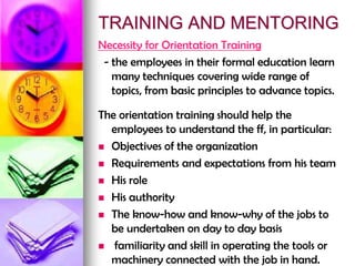 TRAINING AND MENTORING
Necessity for Orientation Training
- the employees in their formal education learn
many techniques covering wide range of
topics, from basic principles to advance topics.
The orientation training should help the
employees to understand the ff, in particular:
 Objectives of the organization
 Requirements and expectations from his team
 His role
 His authority
 The know-how and know-why of the jobs to
be undertaken on day to day basis
 familiarity and skill in operating the tools or
machinery connected with the job in hand.
 