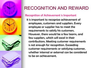 RECOGNITION AND REWARD
Recognition of Achievement is Important
it is important to recognize achievement of
employees, customers and suppliers. Every
employee or supplier has to meet the
requirements to satisfy his customers.
However, there would be a few teams, and
few suppliers, which will excel in their
contributions. Meeting customer requirements
is not enough for recognition. Exceeding
customer requirements or satisfying customer,
whether internal or external can be considered
to be an achievement.
 