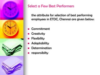 Select a Few Best Performers
the attribute for selection of best performing
employees in ETDC, Chennai are given below:
 Commitment
 Creativity
 Flexibility
 Adaptability
 Determination
 responsibilty
 