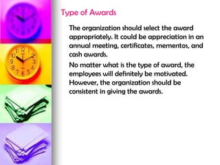Type of Awards
The organization should select the award
appropriately. It could be appreciation in an
annual meeting, certificates, mementos, and
cash awards.
No matter what is the type of award, the
employees will definitely be motivated.
However, the organization should be
consistent in giving the awards.
 